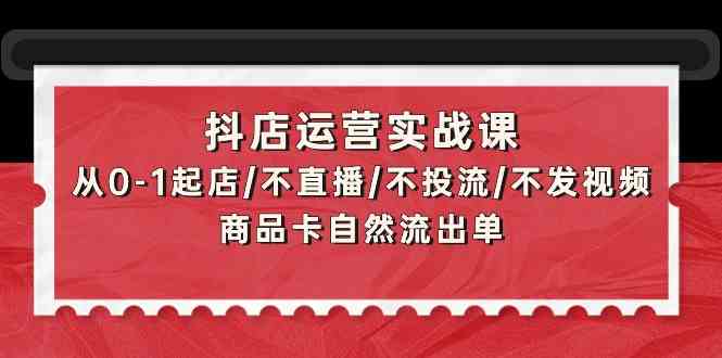 抖店运营实战课：从0-1起店/不直播/不投流/不发视频/商品卡自然流出单-东南兔资源网