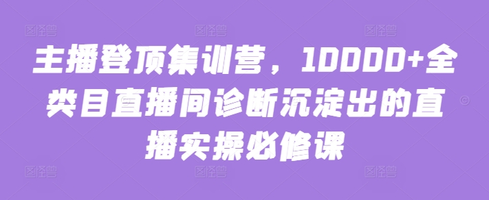 主播登顶集训营，10000+全类目直播间诊断沉淀出的直播实操必修课-东南兔资源网