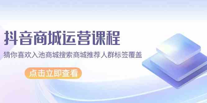 抖音商城运营课程，猜你喜欢入池商城搜索商城推荐人群标签覆盖（67节课）-东南兔资源网