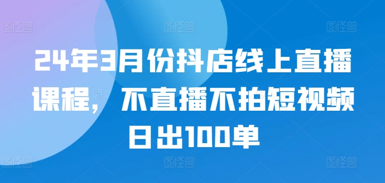 24年3月份抖店线上直播课程，不直播不拍短视频日出100单-东南兔资源网