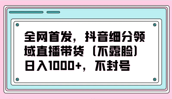 全网首发，抖音细分领域直播带货（不露脸）项目，日入1000+，不封号-东南兔资源网