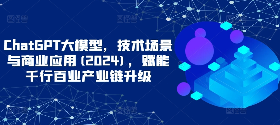 ChatGPT大模型，技术场景与商业应用(2024)，赋能千行百业产业链升级-东南兔资源网